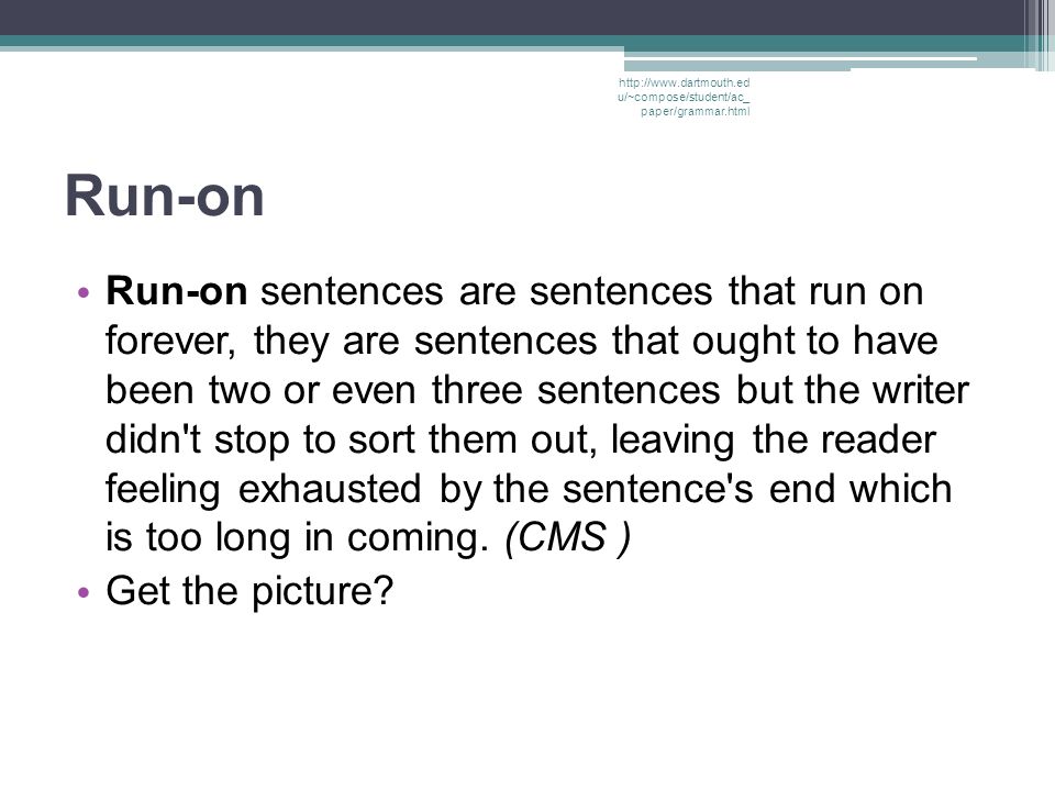 Run-on Run-on sentences are sentences that run on forever, they are sentences that ought to have been two or even three sentences but the writer didn t stop to sort them out, leaving the reader feeling exhausted by the sentence s end which is too long in coming.