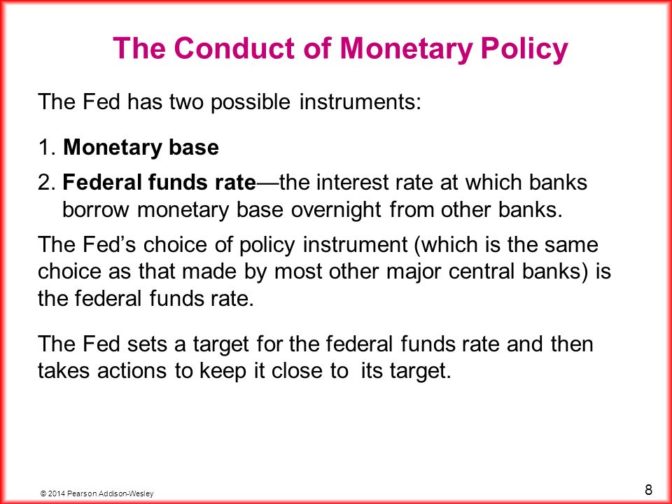 © 2014 Pearson Addison-Wesley 8 The Fed has two possible instruments: 1.Monetary base 2.Federal funds rate—the interest rate at which banks borrow monetary base overnight from other banks.