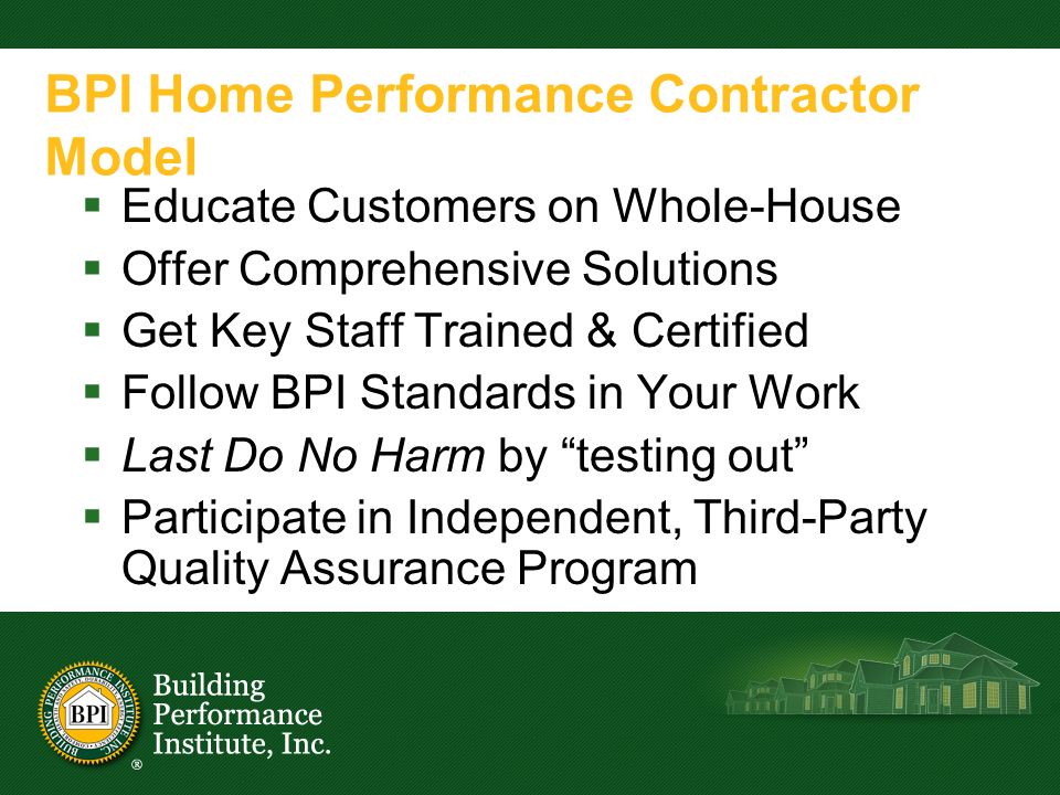 BPI Home Performance Contractor Model  Educate Customers on Whole-House  Offer Comprehensive Solutions  Get Key Staff Trained & Certified  Follow BPI Standards in Your Work  Last Do No Harm by testing out  Participate in Independent, Third-Party Quality Assurance Program