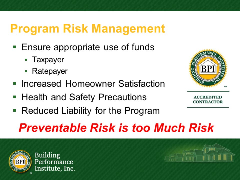 Program Risk Management  Ensure appropriate use of funds  Taxpayer  Ratepayer  Increased Homeowner Satisfaction  Health and Safety Precautions  Reduced Liability for the Program Preventable Risk is too Much Risk