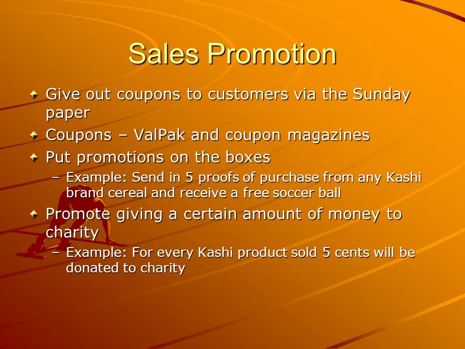 Sales Promotion Give out coupons to customers via the Sunday paper Coupons – ValPak and coupon magazines Put promotions on the boxes –Example: Send in 5 proofs of purchase from any Kashi brand cereal and receive a free soccer ball Promote giving a certain amount of money to charity –Example: For every Kashi product sold 5 cents will be donated to charity
