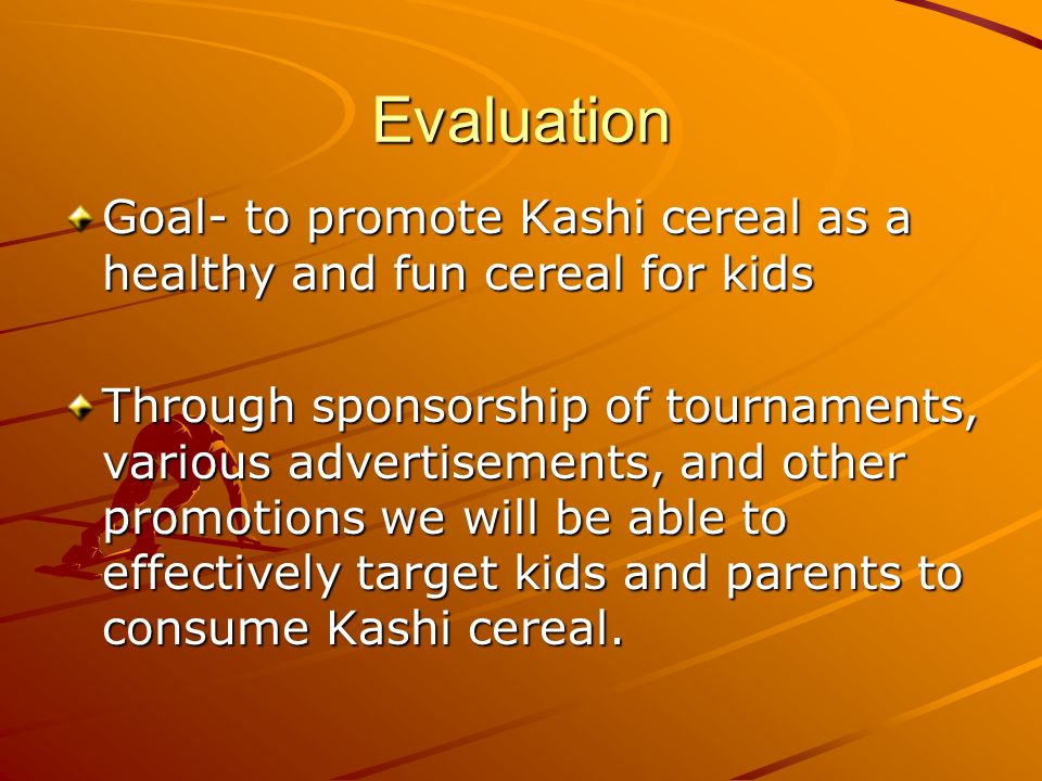 Evaluation Goal- to promote Kashi cereal as a healthy and fun cereal for kids Through sponsorship of tournaments, various advertisements, and other promotions we will be able to effectively target kids and parents to consume Kashi cereal.