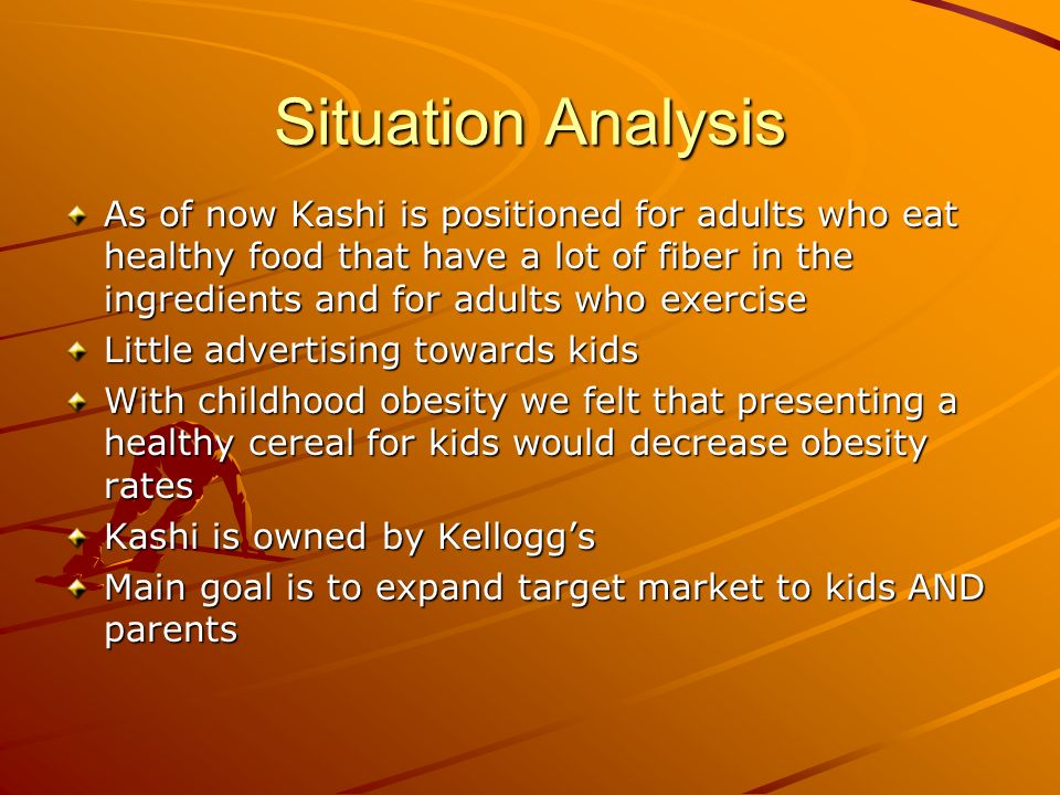 Situation Analysis As of now Kashi is positioned for adults who eat healthy food that have a lot of fiber in the ingredients and for adults who exercise Little advertising towards kids With childhood obesity we felt that presenting a healthy cereal for kids would decrease obesity rates Kashi is owned by Kellogg’s Main goal is to expand target market to kids AND parents