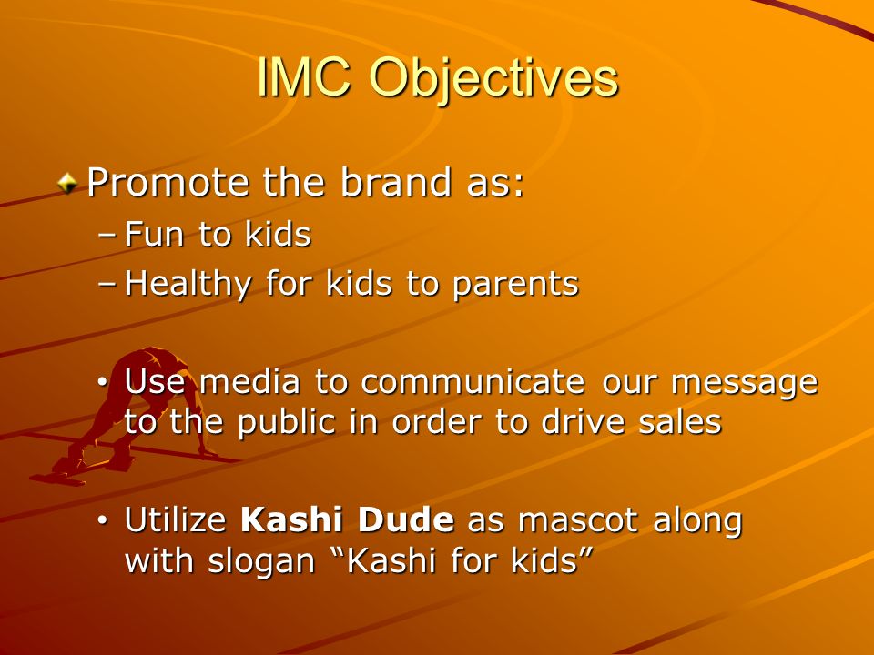 IMC Objectives Promote the brand as: –Fun to kids –Healthy for kids to parents Use media to communicate our message to the public in order to drive sales Use media to communicate our message to the public in order to drive sales Utilize Kashi Dude as mascot along with slogan Kashi for kids Utilize Kashi Dude as mascot along with slogan Kashi for kids