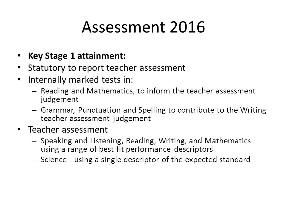 Assessment 2016 Key Stage 1 attainment: Statutory to report teacher assessment Internally marked tests in: – Reading and Mathematics, to inform the teacher assessment judgement – Grammar, Punctuation and Spelling to contribute to the Writing teacher assessment judgement Teacher assessment – Speaking and Listening, Reading, Writing, and Mathematics – using a range of best fit performance descriptors – Science - using a single descriptor of the expected standard