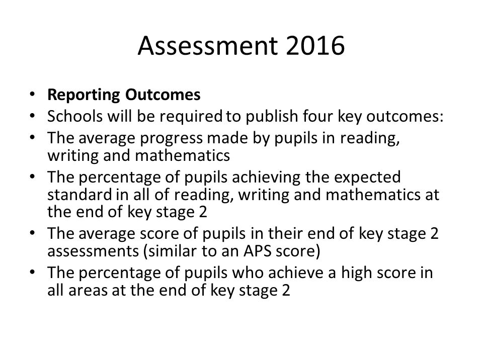 Assessment 2016 Reporting Outcomes Schools will be required to publish four key outcomes: The average progress made by pupils in reading, writing and mathematics The percentage of pupils achieving the expected standard in all of reading, writing and mathematics at the end of key stage 2 The average score of pupils in their end of key stage 2 assessments (similar to an APS score) The percentage of pupils who achieve a high score in all areas at the end of key stage 2