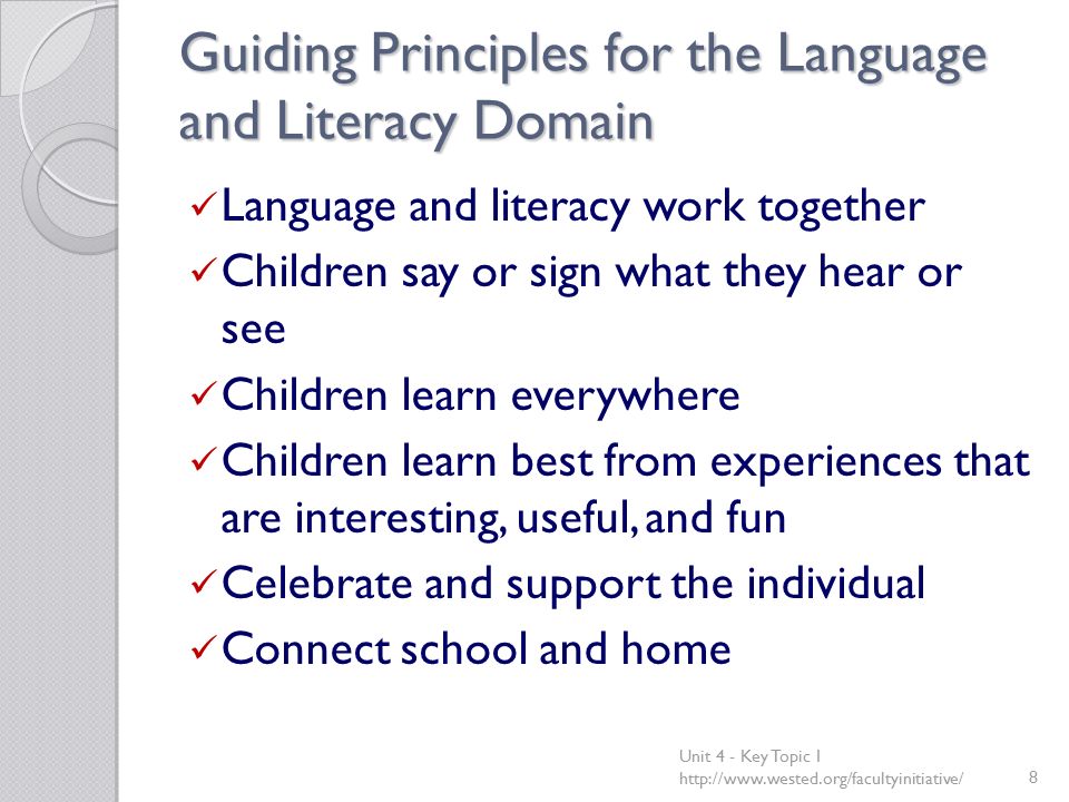 Guiding Principles for the Language and Literacy Domain Language and literacy work together Children say or sign what they hear or see Children learn everywhere Children learn best from experiences that are interesting, useful, and fun Celebrate and support the individual Connect school and home Unit 4 - Key Topic 1