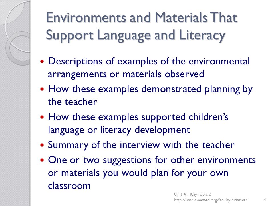 Environments and Materials That Support Language and Literacy Descriptions of examples of the environmental arrangements or materials observed How these examples demonstrated planning by the teacher How these examples supported children’s language or literacy development Summary of the interview with the teacher One or two suggestions for other environments or materials you would plan for your own classroom Unit 4 - Key Topic 2