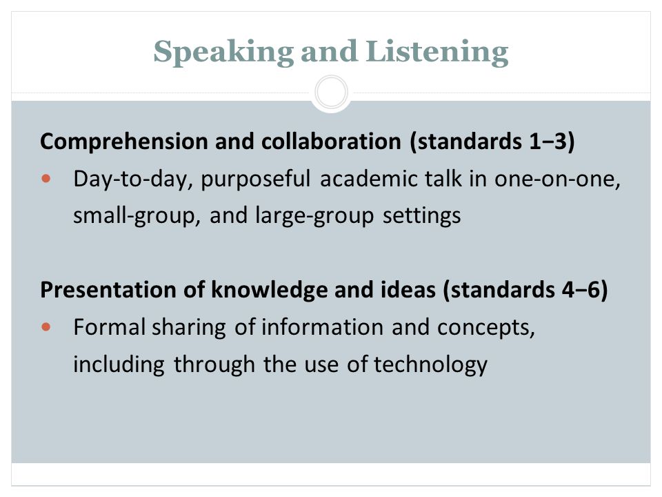 Speaking and Listening Comprehension and collaboration (standards 1−3) Day-to-day, purposeful academic talk in one-on-one, small-group, and large-group settings Presentation of knowledge and ideas (standards 4−6) Formal sharing of information and concepts, including through the use of technology