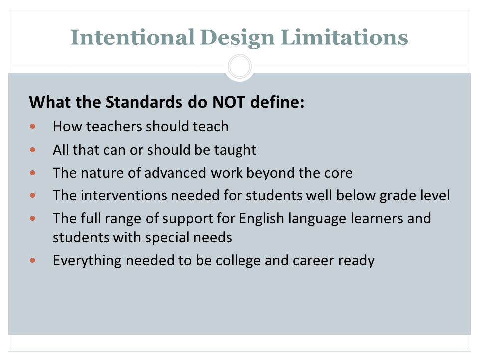 Intentional Design Limitations What the Standards do NOT define: How teachers should teach All that can or should be taught The nature of advanced work beyond the core The interventions needed for students well below grade level The full range of support for English language learners and students with special needs Everything needed to be college and career ready
