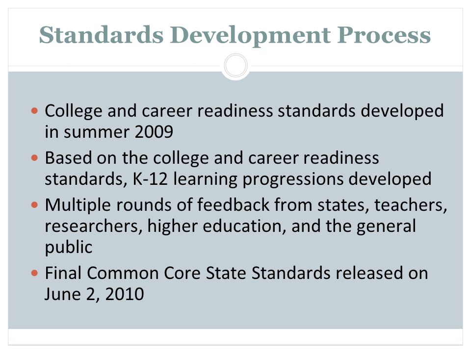 Standards Development Process College and career readiness standards developed in summer 2009 Based on the college and career readiness standards, K-12 learning progressions developed Multiple rounds of feedback from states, teachers, researchers, higher education, and the general public Final Common Core State Standards released on June 2, 2010