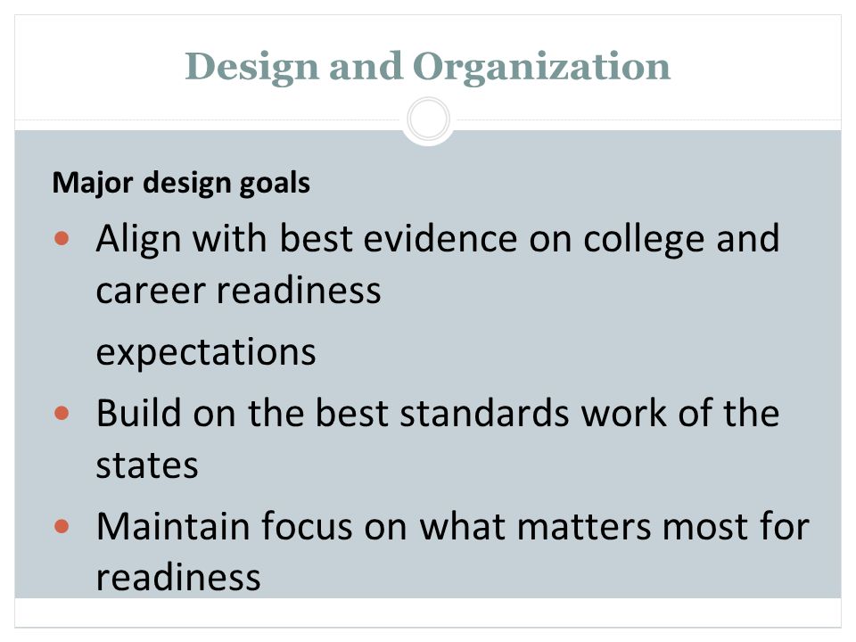 Design and Organization Major design goals Align with best evidence on college and career readiness expectations Build on the best standards work of the states Maintain focus on what matters most for readiness