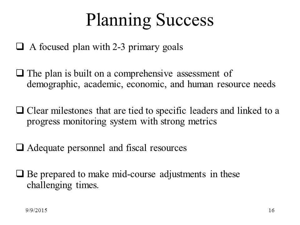 Planning Success  A focused plan with 2-3 primary goals  The plan is built on a comprehensive assessment of demographic, academic, economic, and human resource needs  Clear milestones that are tied to specific leaders and linked to a progress monitoring system with strong metrics  Adequate personnel and fiscal resources  Be prepared to make mid-course adjustments in these challenging times.
