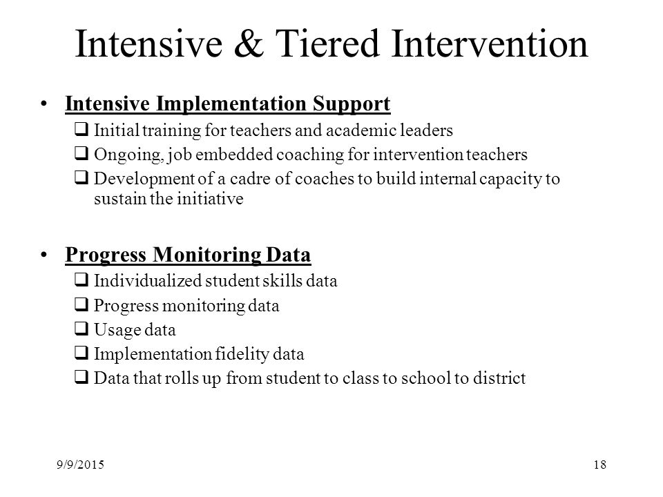 Intensive & Tiered Intervention Intensive Implementation Support  Initial training for teachers and academic leaders  Ongoing, job embedded coaching for intervention teachers  Development of a cadre of coaches to build internal capacity to sustain the initiative Progress Monitoring Data  Individualized student skills data  Progress monitoring data  Usage data  Implementation fidelity data  Data that rolls up from student to class to school to district 9/9/201518