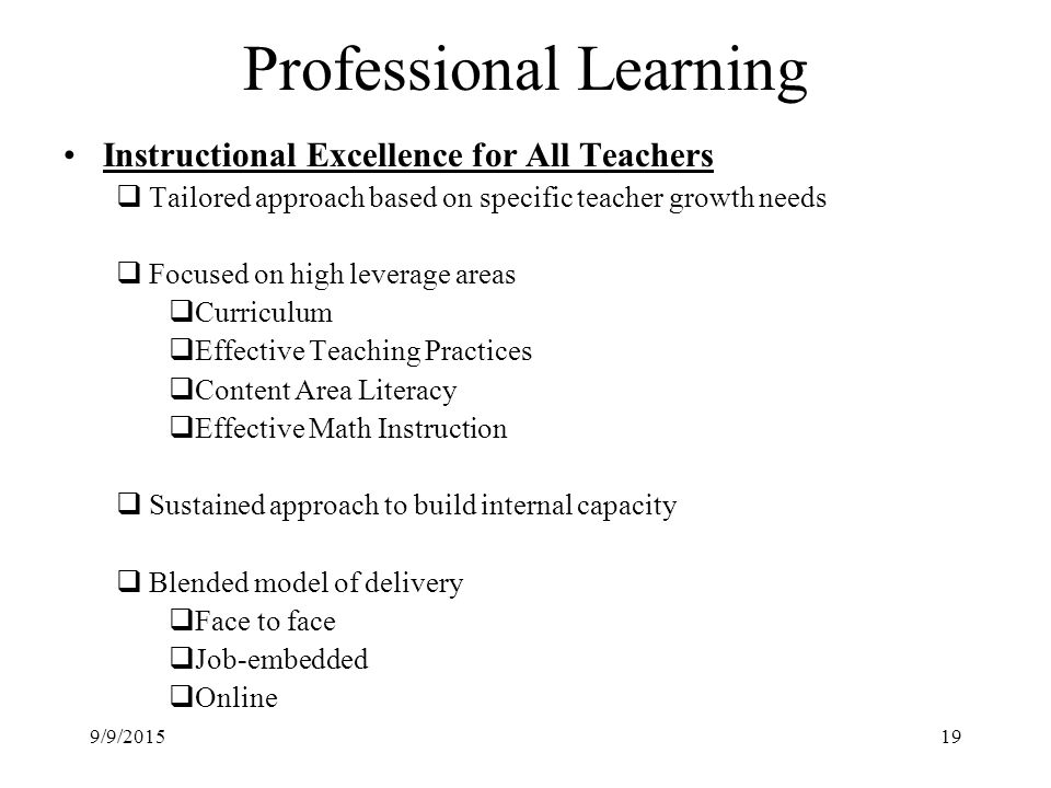 Professional Learning Instructional Excellence for All Teachers  Tailored approach based on specific teacher growth needs  Focused on high leverage areas  Curriculum  Effective Teaching Practices  Content Area Literacy  Effective Math Instruction  Sustained approach to build internal capacity  Blended model of delivery  Face to face  Job-embedded  Online 9/9/201519
