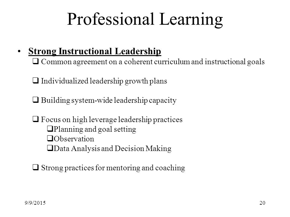 Professional Learning Strong Instructional Leadership  Common agreement on a coherent curriculum and instructional goals  Individualized leadership growth plans  Building system-wide leadership capacity  Focus on high leverage leadership practices  Planning and goal setting  Observation  Data Analysis and Decision Making  Strong practices for mentoring and coaching 9/9/201520
