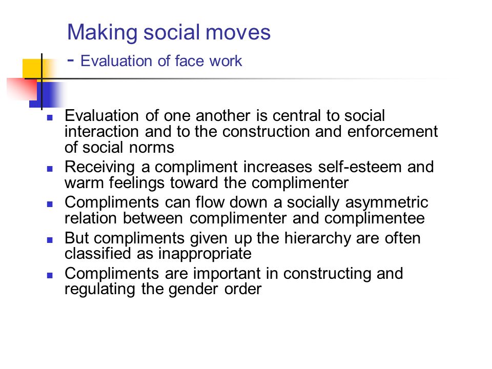 Making social moves - Evaluation of face work Evaluation of one another is central to social interaction and to the construction and enforcement of social norms Receiving a compliment increases self-esteem and warm feelings toward the complimenter Compliments can flow down a socially asymmetric relation between complimenter and complimentee But compliments given up the hierarchy are often classified as inappropriate Compliments are important in constructing and regulating the gender order