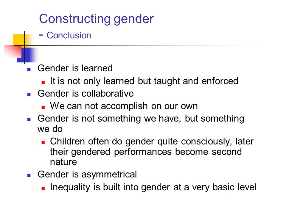 Constructing gender - Conclusion Gender is learned It is not only learned but taught and enforced Gender is collaborative We can not accomplish on our own Gender is not something we have, but something we do Children often do gender quite consciously, later their gendered performances become second nature Gender is asymmetrical Inequality is built into gender at a very basic level