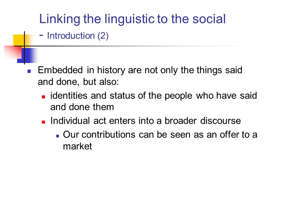 Linking the linguistic to the social - Introduction (2) Embedded in history are not only the things said and done, but also: identities and status of the people who have said and done them Individual act enters into a broader discourse Our contributions can be seen as an offer to a market