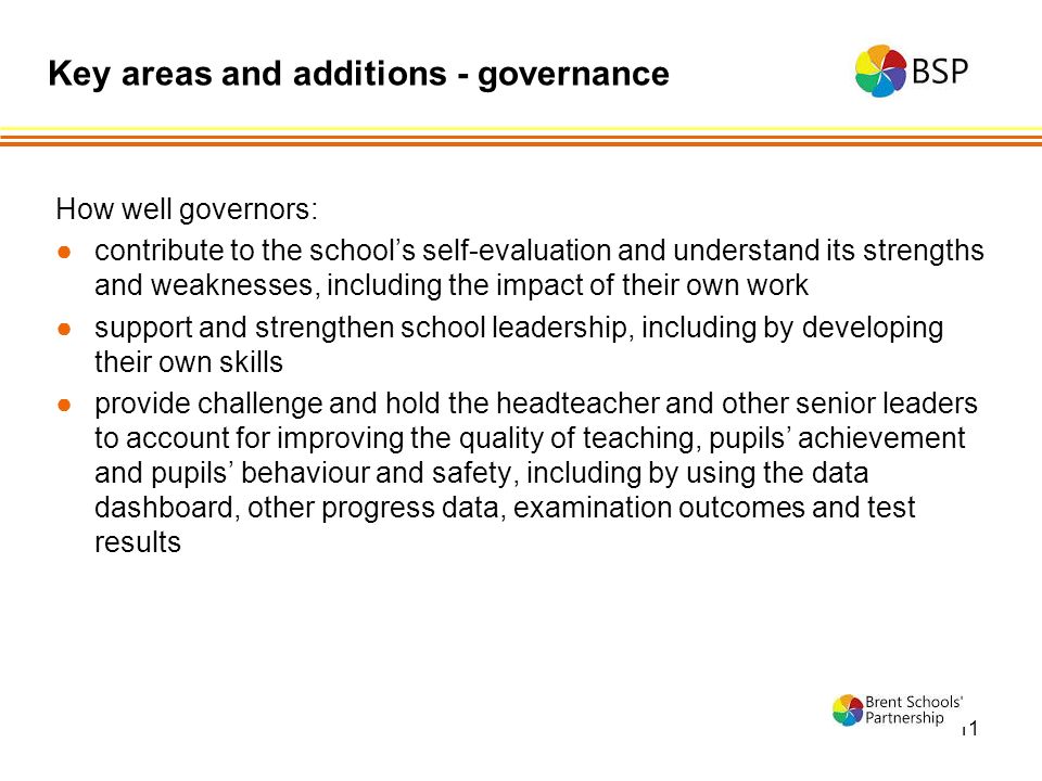 11 How well governors: ●contribute to the school’s self-evaluation and understand its strengths and weaknesses, including the impact of their own work ●support and strengthen school leadership, including by developing their own skills ●provide challenge and hold the headteacher and other senior leaders to account for improving the quality of teaching, pupils’ achievement and pupils’ behaviour and safety, including by using the data dashboard, other progress data, examination outcomes and test results Key areas and additions - governance