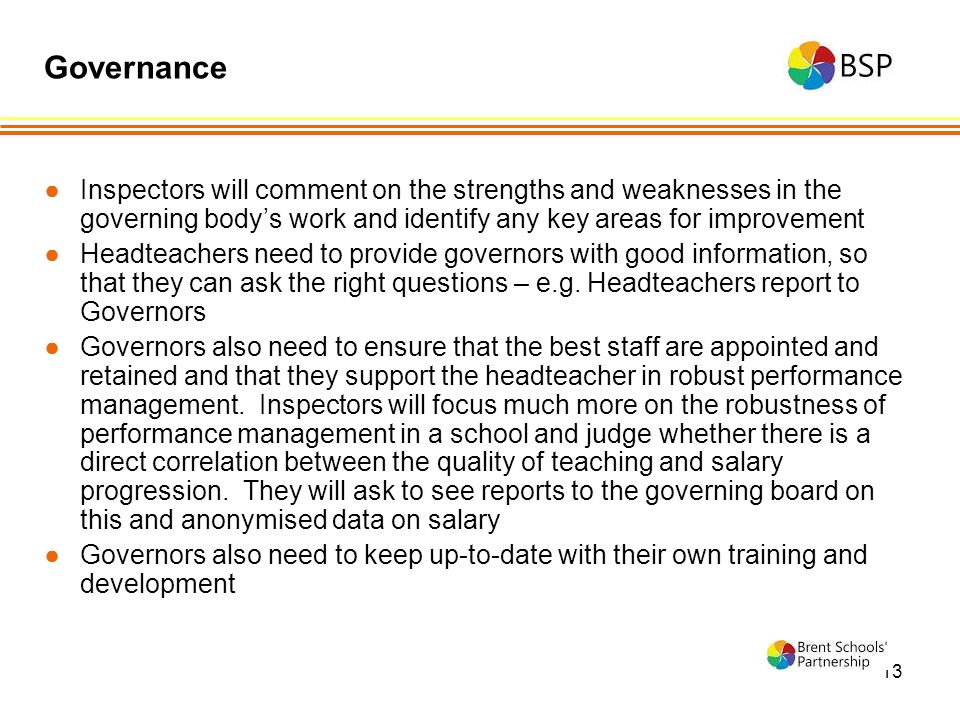 13 ●Inspectors will comment on the strengths and weaknesses in the governing body’s work and identify any key areas for improvement ●Headteachers need to provide governors with good information, so that they can ask the right questions – e.g.