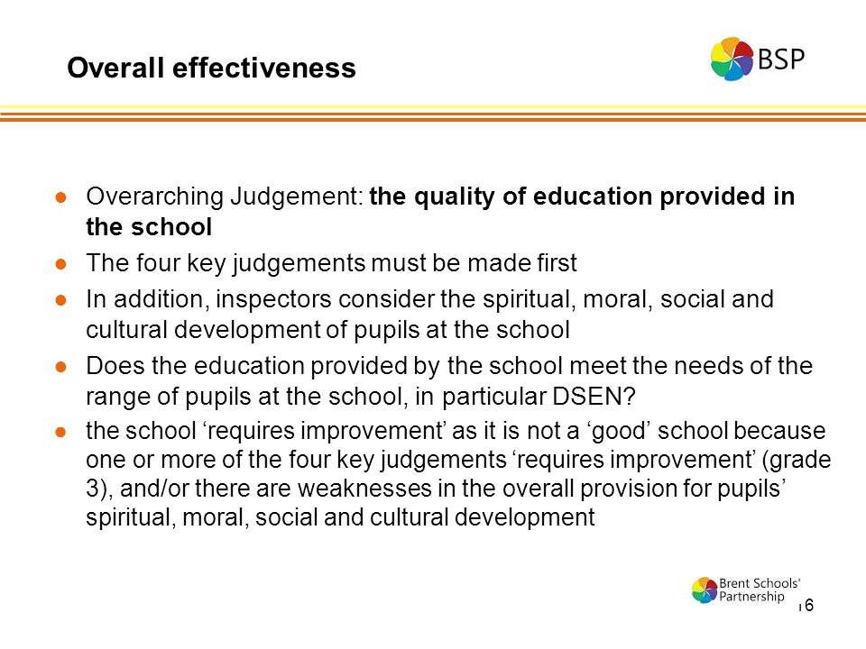 16 ●Overarching Judgement: the quality of education provided in the school ●The four key judgements must be made first ●In addition, inspectors consider the spiritual, moral, social and cultural development of pupils at the school ●Does the education provided by the school meet the needs of the range of pupils at the school, in particular DSEN.
