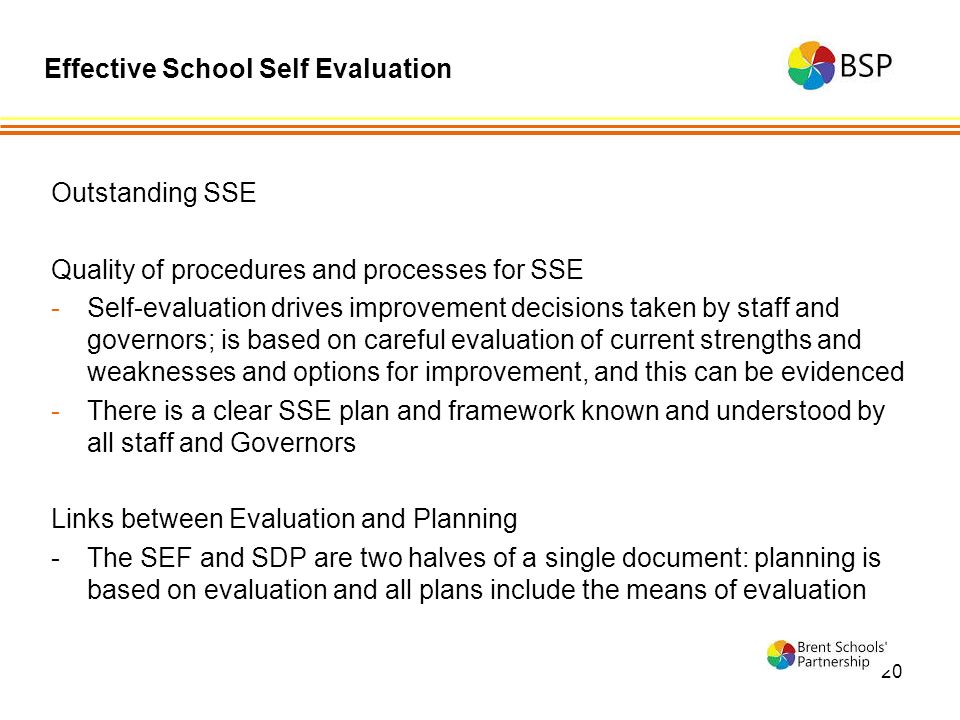20 Outstanding SSE Quality of procedures and processes for SSE -Self-evaluation drives improvement decisions taken by staff and governors; is based on careful evaluation of current strengths and weaknesses and options for improvement, and this can be evidenced -There is a clear SSE plan and framework known and understood by all staff and Governors Links between Evaluation and Planning -The SEF and SDP are two halves of a single document: planning is based on evaluation and all plans include the means of evaluation Effective School Self Evaluation