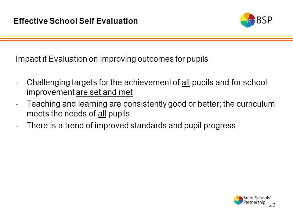 22 Impact if Evaluation on improving outcomes for pupils -Challenging targets for the achievement of all pupils and for school improvement are set and met -Teaching and learning are consistently good or better; the curriculum meets the needs of all pupils -There is a trend of improved standards and pupil progress Effective School Self Evaluation