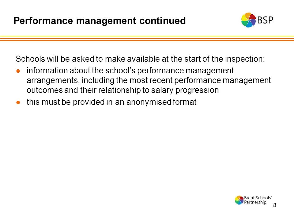 8 Schools will be asked to make available at the start of the inspection: ●information about the school’s performance management arrangements, including the most recent performance management outcomes and their relationship to salary progression ●this must be provided in an anonymised format Performance management continued