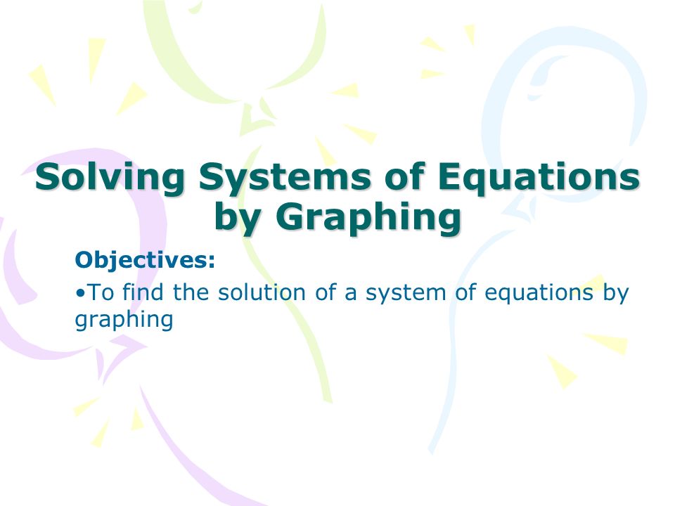 Solving Systems of Equations by Graphing Objectives: To find the solution of a system of equations by graphing