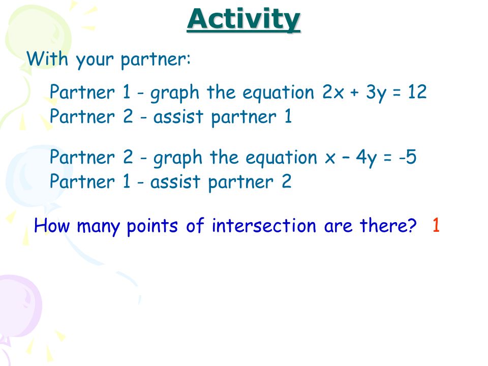 Activity With your partner: Partner 1 - graph the equation 2x + 3y = 12 Partner 2 - assist partner 1 Partner 2 - graph the equation x – 4y = -5 Partner 1 - assist partner 2 How many points of intersection are there 1