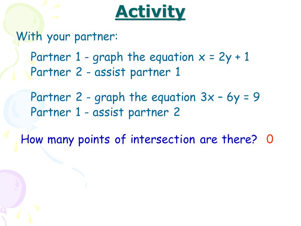 Activity With your partner: Partner 1 - graph the equation x = 2y + 1 Partner 2 - assist partner 1 Partner 2 - graph the equation 3x – 6y = 9 Partner 1 - assist partner 2 How many points of intersection are there 0