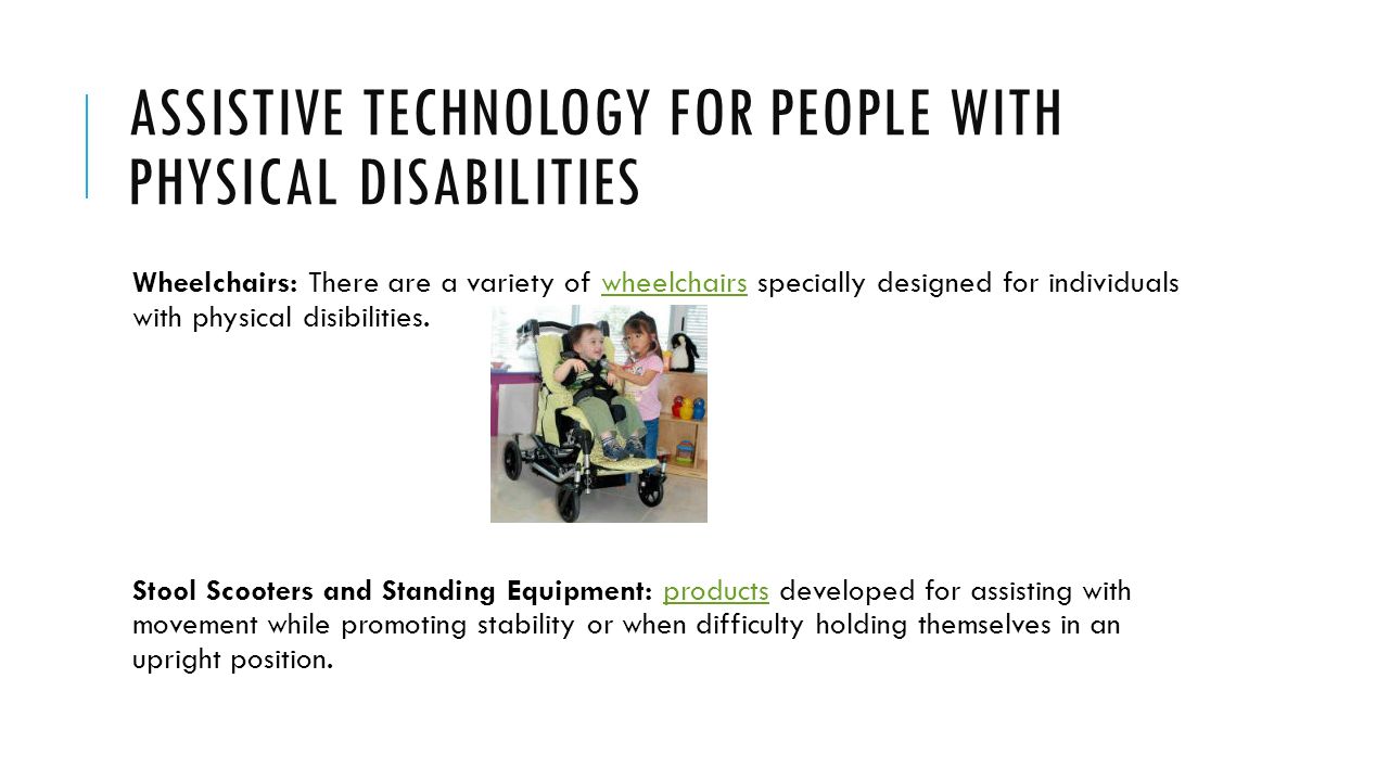 ASSISTIVE TECHNOLOGY FOR PEOPLE WITH PHYSICAL DISABILITIES Wheelchairs: There are a variety of wheelchairs specially designed for individuals with physical disibilities.wheelchairs Stool Scooters and Standing Equipment: products developed for assisting with movement while promoting stability or when difficulty holding themselves in an upright position.products