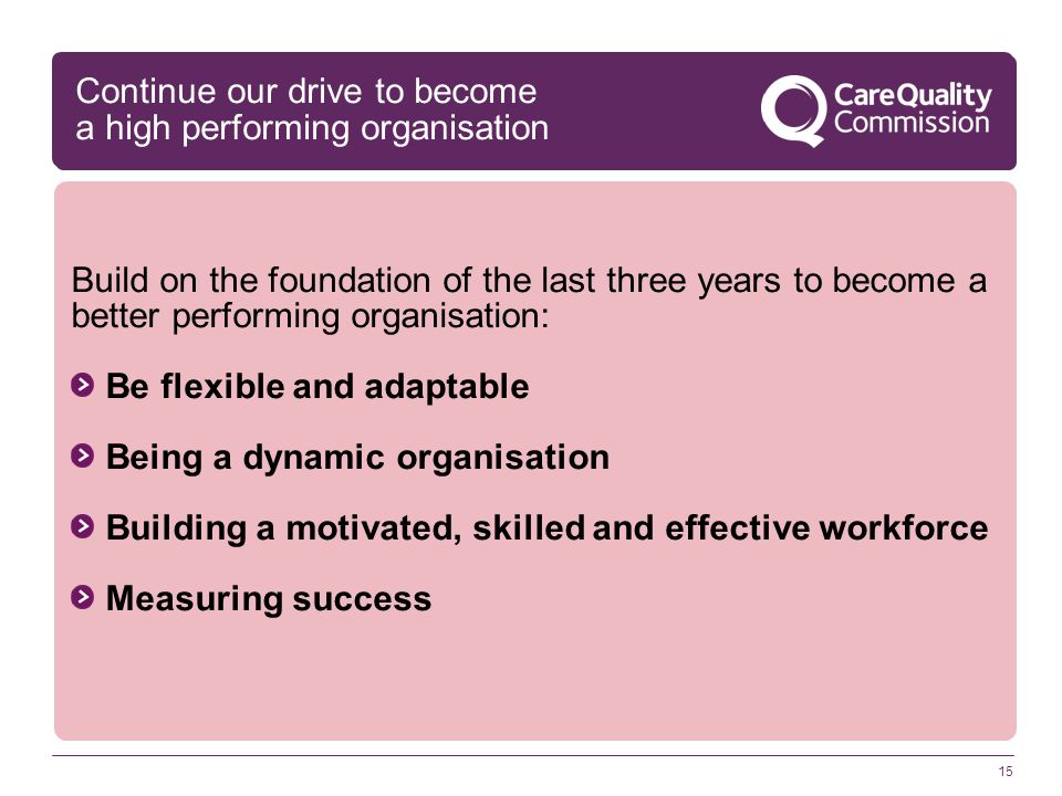 15 Continue our drive to become a high performing organisation Build on the foundation of the last three years to become a better performing organisation: Be flexible and adaptable Being a dynamic organisation Building a motivated, skilled and effective workforce Measuring success