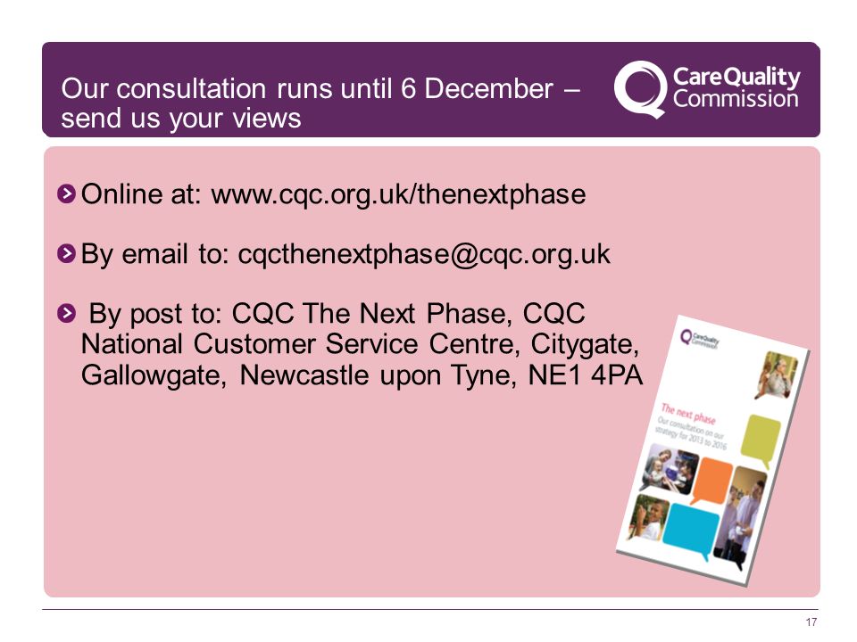 17 Online at:   By  to: By post to: CQC The Next Phase, CQC National Customer Service Centre, Citygate, Gallowgate, Newcastle upon Tyne, NE1 4PA Our consultation runs until 6 December – send us your views