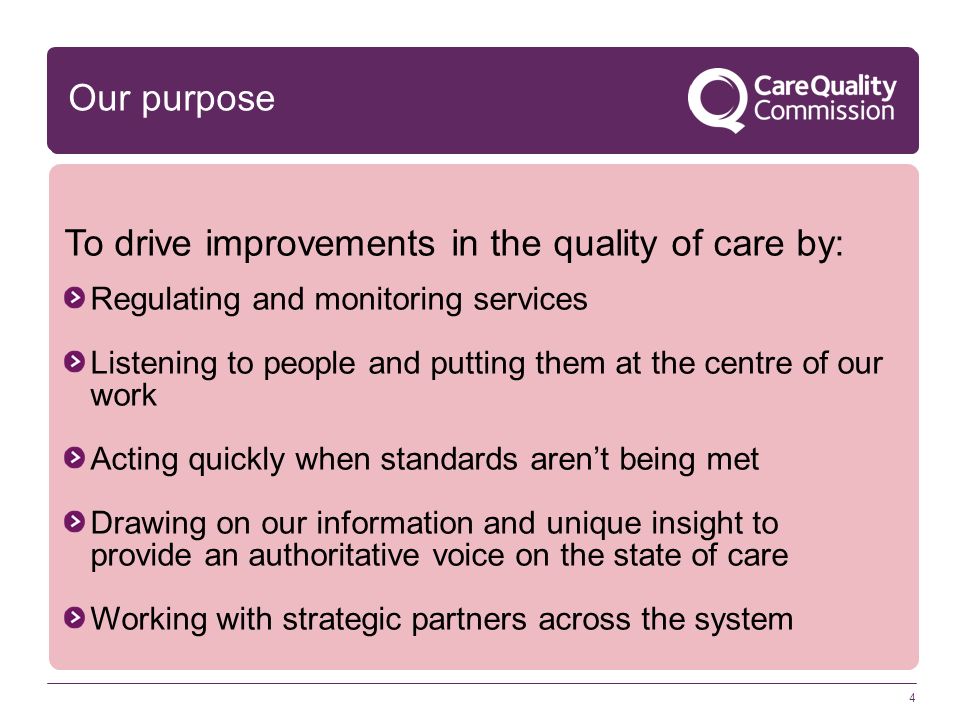 4 Regulating and monitoring services Listening to people and putting them at the centre of our work Acting quickly when standards aren’t being met Drawing on our information and unique insight to provide an authoritative voice on the state of care Working with strategic partners across the system Our purpose To drive improvements in the quality of care by: