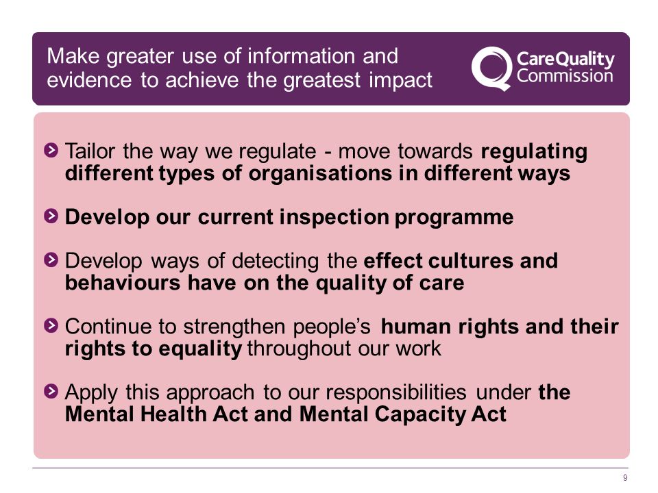 9 Tailor the way we regulate - move towards regulating different types of organisations in different ways Develop our current inspection programme Develop ways of detecting the effect cultures and behaviours have on the quality of care Continue to strengthen people’s human rights and their rights to equality throughout our work Apply this approach to our responsibilities under the Mental Health Act and Mental Capacity Act Make greater use of information and evidence to achieve the greatest impact