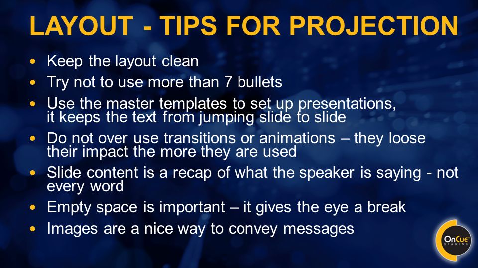 LAYOUT - TIPS FOR PROJECTION Keep the layout clean Try not to use more than 7 bullets Use the master templates to set up presentations, it keeps the text from jumping slide to slide Do not over use transitions or animations – they loose their impact the more they are used Slide content is a recap of what the speaker is saying - not every word Empty space is important – it gives the eye a break Images are a nice way to convey messages