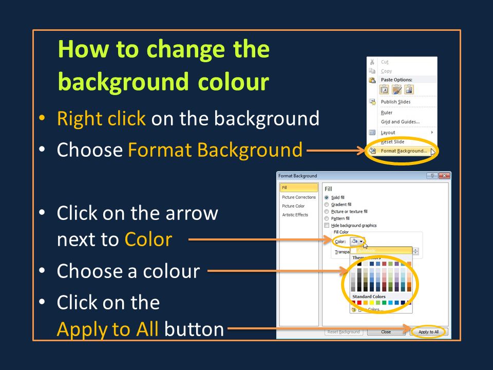 How to change the background colour Right click on the background Choose Format Background Click on the arrow next to Color Choose a colour Click on the Apply to All button