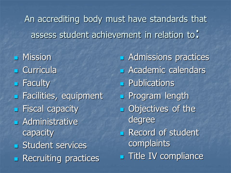 An accrediting body must have standards that assess student achievement in relation to : Mission Mission Curricula Curricula Faculty Faculty Facilities, equipment Facilities, equipment Fiscal capacity Fiscal capacity Administrative capacity Administrative capacity Student services Student services Recruiting practices Recruiting practices Admissions practices Admissions practices Academic calendars Academic calendars Publications Publications Program length Program length Objectives of the degree Objectives of the degree Record of student complaints Record of student complaints Title IV compliance Title IV compliance