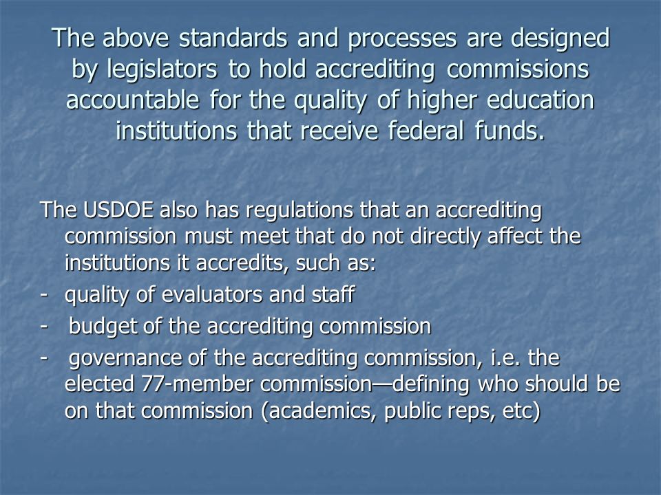 The above standards and processes are designed by legislators to hold accrediting commissions accountable for the quality of higher education institutions that receive federal funds.