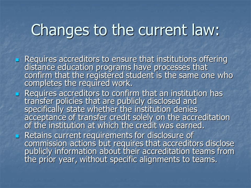 Changes to the current law: Requires accreditors to ensure that institutions offering distance education programs have processes that confirm that the registered student is the same one who completes the required work.