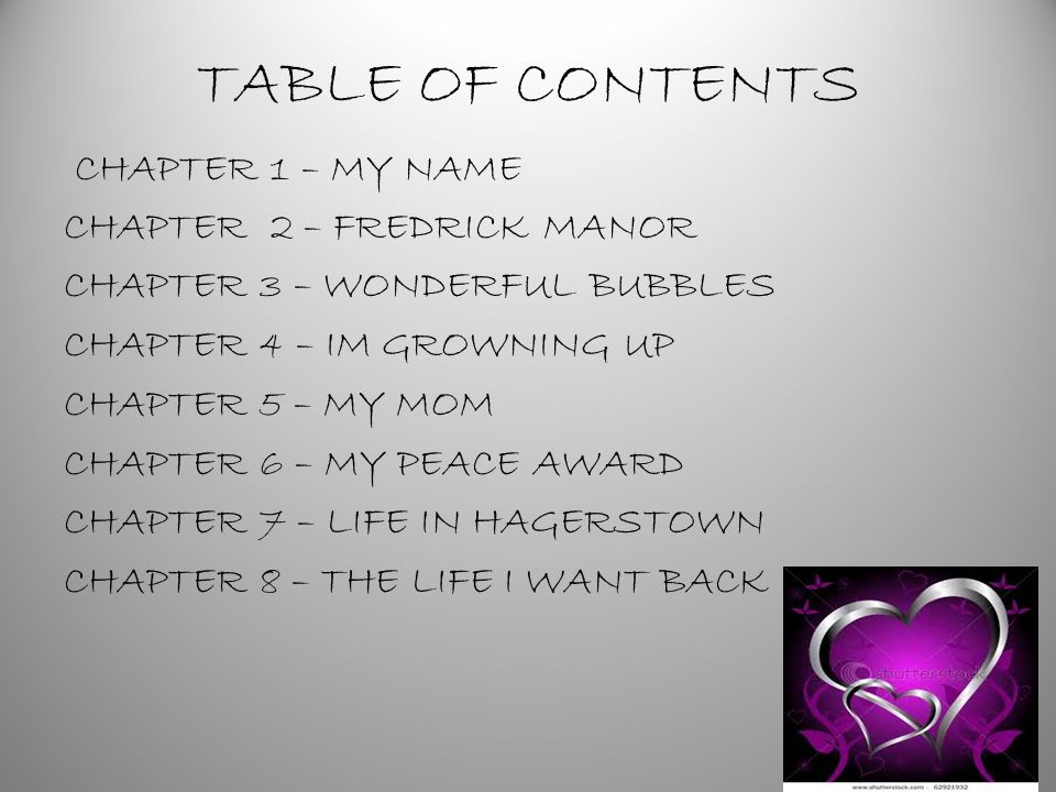 TABLE OF CONTENTS CHAPTER 1 – MY NAME CHAPTER 2 – FREDRICK MANOR CHAPTER 3 – WONDERFUL BUBBLES CHAPTER 4 – IM GROWNING UP CHAPTER 5 – MY MOM CHAPTER 6 – MY PEACE AWARD CHAPTER 7 – LIFE IN HAGERSTOWN CHAPTER 8 – THE LIFE I WANT BACK