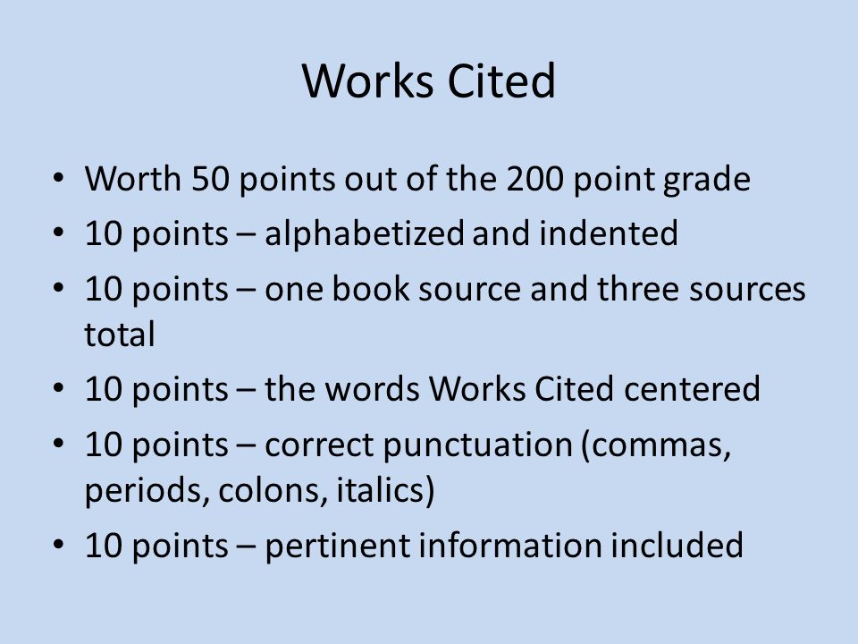 Works Cited Worth 50 points out of the 200 point grade 10 points – alphabetized and indented 10 points – one book source and three sources total 10 points – the words Works Cited centered 10 points – correct punctuation (commas, periods, colons, italics) 10 points – pertinent information included