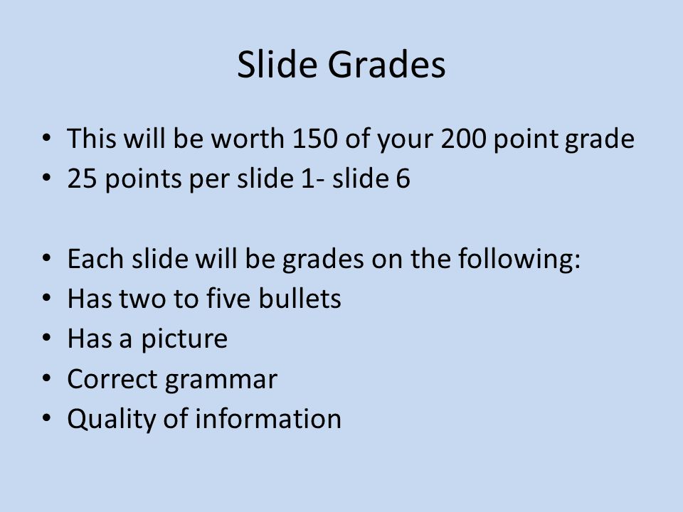 Slide Grades This will be worth 150 of your 200 point grade 25 points per slide 1- slide 6 Each slide will be grades on the following: Has two to five bullets Has a picture Correct grammar Quality of information