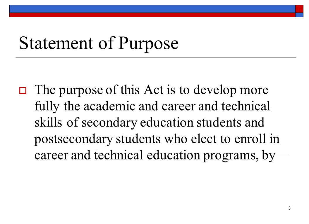 3 Statement of Purpose  The purpose of this Act is to develop more fully the academic and career and technical skills of secondary education students and postsecondary students who elect to enroll in career and technical education programs, by—