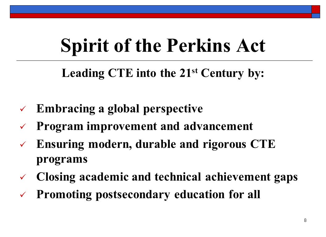 8 Spirit of the Perkins Act Leading CTE into the 21 st Century by: Embracing a global perspective Program improvement and advancement Ensuring modern, durable and rigorous CTE programs Closing academic and technical achievement gaps Promoting postsecondary education for all