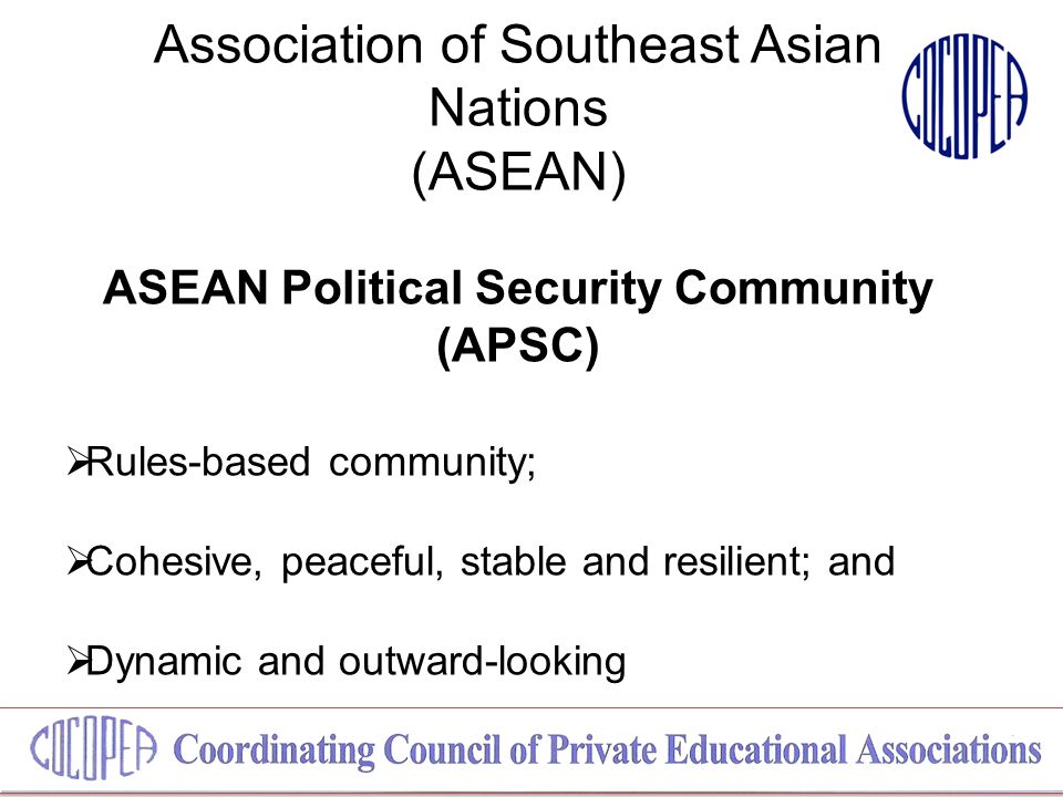 Association of Southeast Asian Nations (ASEAN) ASEAN Political Security Community (APSC)  Rules-based community;  Cohesive, peaceful, stable and resilient; and  Dynamic and outward-looking