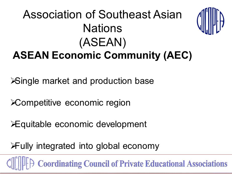 Association of Southeast Asian Nations (ASEAN) ASEAN Economic Community (AEC)  Single market and production base  Competitive economic region  Equitable economic development  Fully integrated into global economy
