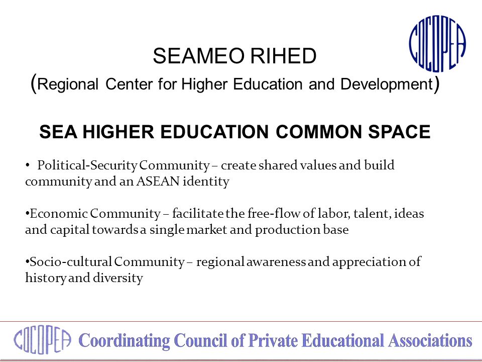 SEAMEO RIHED ( Regional Center for Higher Education and Development ) SEA HIGHER EDUCATION COMMON SPACE Political-Security Community – create shared values and build community and an ASEAN identity Economic Community – facilitate the free-flow of labor, talent, ideas and capital towards a single market and production base Socio-cultural Community – regional awareness and appreciation of history and diversity